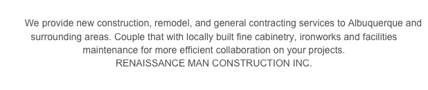 
        We provide new construction, remodel, and general contracting services to Albuquerque and surrounding areas. Couple that with locally built fine cabinetry, ironworks and facilities maintenance for more efficient collaboration on your projects.                                RENAISSANCE MAN CONSTRUCTION INC.  
